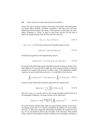 366     POINT AND SPATIAL IMAGE RESTORATION TECHNIQUES


frame. This type of imaging would be encountered, for example, when photograph-
ing distant objects through a turbulent atmosphere if the object does not move
significantly between frames. By taking a short exposure at each frame, the atmo-
spheric turbulence is “frozen” in space at each frame interval. For this type of
object, the degraded image at the ith frame interval is given by


                                       G i ( x, y ) = F I ( x, y ) ᭺ H i ( x, y )
                                                                   *                                               (12.7-4)


   for i = 1, 2,..., M. The Fourier spectra of the degraded images are then


                                  G i ( ω x, ω y ) = F I ( ω x, ω y )H i ( ω x, ω y )                              (12.7-5)


On taking the logarithm of the degraded image spectra


                   ln { G i ( ω x, ω y ) } = ln { F I ( ω x, ω y ) } + ln { H i ( ω x, ω y ) }                     (12.7-6)


the spectra of the ideal image and the degradation transfer function are found to sep-
arate additively. It is now possible to apply any of the common methods of statistical
estimation of a signal in the presence of additive noise. If the degradation impulse
responses are uncorrelated between frames, it is worthwhile to form the sum

           M                                                                       M

           ∑    ln { G i ( ω x, ω y ) } = M ln { F I ( ω x, ω y ) } +             ∑      ln { H i ( ω x, ω y ) }   (12.7-7)
          i=1                                                                    i=1

because for large M the latter summation approaches the constant value

                                                                   M
                                                                                    
                           H M ( ω x, ω y ) =         lim  ∑ ln { H i ( ω x, ω y ) }                             (12.7-8)
                                                     M → ∞ i = 1                    

The term H M ( ω x, ω y ) may be viewed as the average logarithm transfer function of
the atmospheric turbulence. An image estimate can be expressed as

                                                                           M
                                       H M ( ω x, ω y )                                               1⁄M
               ˆ
               F I ( ω x, ω y ) = exp  – ---------------------------- 
                                                     M
                                                                     -
                                                                       
                                                                           ∏     [ G i ( ω x, ω y ) ]              (12.7-9)
                                                                           i=1

An inverse Fourier transform then yields the spatial domain estimate. In any practi-
cal imaging system, Eq. 12.7-4 must be modified by the addition of a noise compo-
nent Ni(x, y). This noise component unfortunately invalidates the separation step of
Eq. 12.7-6, and therefore destroys the remainder of the derivation. One possible
ad hoc solution to this problem would be to perform noise smoothing or filtering on
 