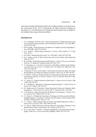 REFERENCES          367

each observed image field and then utilize the resulting estimates as assumed noise-
less observations in Eq. 12.7-9. Alternatively, the blind restoration technique of
Stockham et al. (43) developed for nonstationary speech signals may be adapted to
the multiple-frame image restoration problem.


REFERENCES

 1. D. A. O’Handley and W. B. Green, “Recent Developments in Digital Image Processing
    at the Image Processing Laboratory at the Jet Propulsion Laboratory,” Proc. IEEE, 60, 7,
    July 1972, 821–828.
 2. M. M. Sondhi, “Image Restoration: The Removal of Spatially Invariant Degradations,”
    Proc. IEEE, 60, 7, July 1972, 842–853.
 3. H. C. Andrews, “Digital Image Restoration: A Survey,” IEEE Computer, 7, 5, May
    1974, 36–45.
 4. B. R. Hunt, “Digital Image Processing,” Proc. IEEE, 63, 4, April 1975, 693–708.
 5. H. C. Andrews and B. R. Hunt, Digital Image Restoration, Prentice Hall, Englewood
    Cliffs, NJ, 1977.
 6. B. R. Frieden, “Image Enhancement and Restoration,” in Picture Processing and Digital
    Filtering, T. S. Huang, Ed., Springer-Verlag, New York, 1975.
 7. T. G. Stockham, Jr., “A–D and D–A Converters: Their Effect on Digital Audio Fidelity,”
    in Digital Signal Processing, L. R. Rabiner and C. M. Rader, Eds., IEEE Press, New
    York, 1972, 484–496.
 8. A. Marechal, P. Croce, and K. Dietzel, “Amelioration du contrast des details des images
    photographiques par filtrage des fréquencies spatiales,” Optica Acta, 5, 1958, 256–262.
 9. J. Tsujiuchi, “Correction of Optical Images by Compensation of Aberrations and by Spa-
    tial Frequency Filtering,” in Progress in Optics, Vol. 2, E. Wolf, Ed., Wiley, New York,
    1963, 131–180.
10. J. L. Harris, Sr., “Image Evaluation and Restoration,” J. Optical Society of America, 56,
    5, May 1966, 569–574.
11. B. L. McGlamery, “Restoration of Turbulence-Degraded Images,” J. Optical Society of
    America, 57, 3, March 1967, 293–297.
12. P. F. Mueller and G. O. Reynolds, “Image Restoration by Removal of Random Media
    Degradations,” J. Optical Society of America, 57, 11, November 1967, 1338–1344.
13. C. W. Helstrom, “Image Restoration by the Method of Least Squares,” J. Optical Soci-
    ety of America, 57, 3, March 1967, 297–303.
14. J. L. Harris, Sr., “Potential and Limitations of Techniques for Processing Linear Motion-
    Degraded Imagery,” in Evaluation of Motion Degraded Images, US Government Print-
    ing Office, Washington DC, 1968, 131–138.
15. J. L. Homer, “Optical Spatial Filtering with the Least-Mean-Square-Error Filter,” J.
    Optical Society of America, 51, 5, May 1969, 553–558.
16. J. L. Homer, “Optical Restoration of Images Blurred by Atmospheric Turbulence Using
    Optimum Filter Theory,” Applied Optics, 9, 1, January 1970, 167–171.
17. B. L. Lewis and D. J. Sakrison, “Computer Enhancement of Scanning Electron Micro-
    graphs,” IEEE Trans. Circuits and Systems, CAS-22, 3, March 1975, 267–278.
 