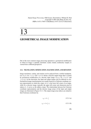 Digital Image Processing: PIKS Inside, Third Edition. William K. Pratt
                                        Copyright © 2001 John Wiley & Sons, Inc.
                     ISBNs: 0-471-37407-5 (Hardback); 0-471-22132-5 (Electronic)




13
GEOMETRICAL IMAGE MODIFICATION




One of the most common image processing operations is geometrical modification
in which an image is spatially translated, scaled, rotated, nonlinearly warped, or
viewed from a different perspective.


13.1. TRANSLATION, MINIFICATION, MAGNIFICATION, AND ROTATION

Image translation, scaling, and rotation can be analyzed from a unified standpoint.
Let G ( j, k ) for 1 ≤ j ≤ J and 1 ≤ k ≤ K denote a discrete output image that is created
by geometrical modification of a discrete input image F ( p, q ) for 1 ≤ p ≤ P and
1 ≤ q ≤ Q . In this derivation, the input and output images may be different in size.
Geometrical image transformations are usually based on a Cartesian coordinate sys-
tem representation in which the origin ( 0, 0 ) is the lower left corner of an image,
while for a discrete image, typically, the upper left corner unit dimension pixel at
indices (1, 1) serves as the address origin. The relationships between the Cartesian
coordinate representations and the discrete image arrays of the input and output
images are illustrated in Figure 13.1-1. The output image array indices are related to
their Cartesian coordinates by


                                       xk = k – 1
                                                --
                                                2
                                                 -                             (13.1-1a)


                                     yk = J + 1 – j
                                              --
                                              2
                                               -                               (13.1-1b)


                                                                                     371
 