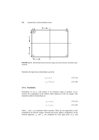 372     GEOMETRICAL IMAGE MODIFICATION




FIGURE 13.1-1. Relationship between discrete image array and Cartesian coordinate repre-
sentation.



Similarly, the input array relationship is given by


                                    uq = q – 1
                                             --
                                             2
                                              -                               (13.1-2a)

                                    vp = P + 1 – p
                                             --
                                             2
                                              -                               (13.1-2b)


13.1.1. Translation

Translation of F ( p, q ) with respect to its Cartesian origin to produce G ( j, k )
involves the computation of the relative offset addresses of the two images. The
translation address relationships are


                                     x k = uq + tx                            (13.1-3a)

                                      yj = vp + ty                            (13.1-3b)


where t x and ty are translation offset constants. There are two approaches to this
computation for discrete images: forward and reverse address computation. In the
forward approach, u q and v p are computed for each input pixel ( p, q ) and
 