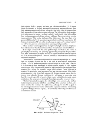 LIGHT PERCEPTION         25

light-emitting diode, a mercury arc lamp, and a helium–neon laser (2). A human
being viewing each of the light sources will perceive the sources differently. Sun-
light appears as an extremely bright yellowish-white light, while the tungsten light
bulb appears less bright and somewhat yellowish. The light-emitting diode appears
to be a dim green; the mercury arc light is a highly bright bluish-white light; and the
laser produces an extremely bright and pure red beam. These observations provoke
many questions. What are the attributes of the light sources that cause them to be
perceived differently? Is the spectral energy distribution sufficient to explain the dif-
ferences in perception? If not, what are adequate descriptors of visual perception?
As will be seen, answers to these questions are only partially available.
    There are three common perceptual descriptors of a light sensation: brightness,
hue, and saturation. The characteristics of these descriptors are considered below.
    If two light sources with the same spectral shape are observed, the source of
greater physical intensity will generally appear to be perceptually brighter. How-
ever, there are numerous examples in which an object of uniform intensity appears
not to be of uniform brightness. Therefore, intensity is not an adequate quantitative
measure of brightness.
    The attribute of light that distinguishes a red light from a green light or a yellow
light, for example, is called the hue of the light. A prism and slit arrangement
(Figure 2.1-2) can produce narrowband wavelength light of varying color. However,
it is clear that the light wavelength is not an adequate measure of color because
some colored lights encountered in nature are not contained in the rainbow of light
produced by a prism. For example, purple light is absent. Purple light can be
produced by combining equal amounts of red and blue narrowband lights. Other
counterexamples exist. If two light sources with the same spectral energy distribu-
tion are observed under identical conditions, they will appear to possess the same
hue. However, it is possible to have two light sources with different spectral energy
distributions that are perceived identically. Such lights are called metameric pairs.
    The third perceptual descriptor of a colored light is its saturation, the attribute
that distinguishes a spectral light from a pastel light of the same hue. In effect, satu-
ration describes the whiteness of a light source. Although it is possible to speak of
the percentage saturation of a color referenced to a spectral color on a chromaticity
diagram of the type shown in Figure 3.3-3, saturation is not usually considered to be
a quantitative measure.




                    FIGURE 2.1-2. Refraction of light from a prism.
 