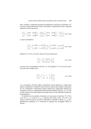 TRANSLATION, MINIFICATION, MAGNIFICATION, AND ROTATION                                                 375

Now, consider a compound geometrical modification consisting of translation, fol-
lowed by scaling followed by rotation. The address computations for this compound
operation can be expressed as

     xk       cos θ – sin θ        sx         0       uq         cos θ – sin θ               sx    0      tx
          =                                                 +                                                  (13.1-12a)
     yj       sin θ       cos θ    0         sy       vp         sin θ           cos θ      0     sy      ty


or upon consolidation


              xk           s x cos θ – s y sin θ                uq             s x t x cos θ – s t sin θ
                                                                                                y y
                      =                                               +                                        (13.1-12b)
              yj           s x sin θ         s y cos θ          vp             s x t x sin θ + s y t y cos θ



Equation 13.1-12b is, of course, linear. It can be expressed as


                                        xk             c0 c 1        uq           c2
                                                  =                        +                                   (13.1-13a)
                                        yj             d0 d 1        vp          d2


in one-to-one correspondence with Eq. 13.1-12b. Equation 13.1-13a can be rewrit-
ten in the more compact form



                                       xk              c0       c1    c2           uq
                                              =                                                                (13.1-13b)
                                       yj              d0        d1       d2       vp
                                                                                   1


As a consequence, the three address calculations can be obtained as a single linear
address computation. It should be noted, however, that the three address calculations
are not commutative. Performing rotation followed by minification followed by
translation results in a mathematical transformation different than Eq. 13.1-12. The
overall results can be made identical by proper choice of the individual transforma-
tion parameters.
   To obtain the reverse address calculation, it is necessary to invert Eq. 13.1-13b to
solve for ( u q, v p ) in terms of ( x k, y j ). Because the matrix in Eq. 13.1-13b is not
square, it does not possess an inverse. Although it is possible to obtain ( u q, v p ) by a
pseudoinverse operation, it is convenient to augment the rectangular matrix as
follows:
 