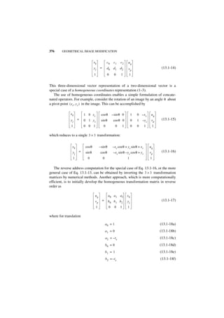 376     GEOMETRICAL IMAGE MODIFICATION


                                  xk             c0    c1     c2     uq
                                  yj    =        d0    d1    d2      vp                           (13.1-14)
                                  1              0     0      1       1


This three-dimensional vector representation of a two-dimensional vector is a
special case of a homogeneous coordinates representation (1–3).
   The use of homogeneous coordinates enables a simple formulation of concate-
nated operators. For example, consider the rotation of an image by an angle θ about
a pivot point ( x c, y c ) in the image. This can be accomplished by

              xk          1 0 xc         cos θ        – sin θ 0           1   0 –xc         uq
              yj      =   0 1 yc         sin θ         cos θ 0            0   1    –yc      vp    (13.1-15)
              1           0 0 1             0            0       1        0   0        1    1

which reduces to a single 3 × 3 transformation:


               xk         cos θ         – sin θ       – x c cos θ + y c sin θ + x c        uq
               yj     =   sin θ          cos θ         – x c sin θ – y c cos θ + y c       vp     (13.1-16)
                  1         0               0                        1                     1

    The reverse address computation for the special case of Eq. 13.1-16, or the more
general case of Eq. 13.1-13, can be obtained by inverting the 3 × 3 transformation
matrices by numerical methods. Another approach, which is more computationally
efficient, is to initially develop the homogeneous transformation matrix in reverse
order as

                                   uq             a0 a1 a2           xk
                                   vp       =     b0 b1 b 2          yj                           (13.1-17)
                                   1              0     0    1       1

where for translation

                                                a0 = 1                                           (13.1-18a)
                                                a1 = 0                                           (13.1-18b)
                                                a2 = – tx                                        (13.1-18c)
                                                b0 = 0                                           (13.1-18d)
                                                b1 = 1                                           (13.1-18e)
                                                b 2 = –ty                                        (13.1-18f)
 