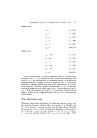 TRANSLATION, MINIFICATION, MAGNIFICATION, AND ROTATION                     377

and for scaling

                                         a 0 = 1 ⁄ sx                             (13.1-19a)

                                         a1 = 0                                   (13.1-19b)

                                         a2 = 0                                   (13.1-19c)

                                         b0 = 0                                   (13.1-19d)

                                         b 1 = 1 ⁄ sy                             (13.1-19e)

                                         b2 = 0                                   (13.1-19f)

and for rotation

                                         a 0 = cos θ                              (13.1-20a)

                                         a 1 = sin θ                              (13.1-20b)

                                         a2 = 0                                   (13.1-20c)

                                         b 0 = – sin θ                            (13.1-20d)

                                         b 1 = cos θ                              (13.1-20e)

                                         b2 = 0                                   (13.1-20f)

    Address computation for a rectangular destination array G ( j, k ) from a rectan-
gular source array F ( p, q ) of the same size results in two types of ambiguity: some
pixels of F ( p, q ) will map outside of G ( j, k ); and some pixels of G ( j, k ) will not be
mappable from F ( p, q ) because they will lie outside its limits. As an example,
Figure 13.1-2 illustrates rotation of an image by 45° about its center. If the desire
of the mapping is to produce a complete destination array G ( j, k ) , it is necessary
to access a sufficiently large source image F ( p, q ) to prevent mapping voids in
 G ( j, k ) . This is accomplished in Figure 13.1-2d by embedding the original image
of Figure 13.1-2a in a zero background that is sufficiently large to encompass the
rotated original.


13.1.5. Affine Transformation

The geometrical operations of translation, size scaling, and rotation are special cases
of a geometrical operator called an affine transformation. It is defined by Eq.
13.1-13b, in which the constants ci and di are general weighting factors. The affine
transformation is not only useful as a generalization of translation, scaling, and rota-
tion. It provides a means of image shearing in which the rows or columns
are successively uniformly translated with respect to one another. Figure 13.1-3
 