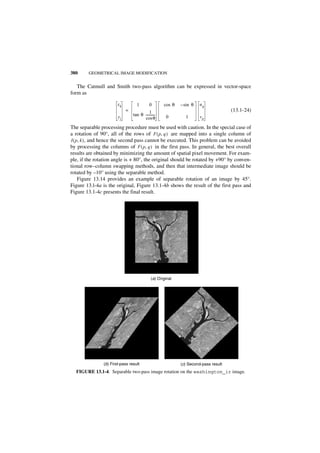 380     GEOMETRICAL IMAGE MODIFICATION


   The Catmull and Smith two-pass algorithm can be expressed in vector-space
form as

                        xk         1         0       cos θ   – sin θ   uq
                             =              1                                         (13.1-24)
                        yj       tan θ -----------
                                                 -    0        1       vp
                                       cos θ
The separable processing procedure must be used with caution. In the special case of
a rotation of 90°, all of the rows of F ( p, q ) are mapped into a single column of
I ( p, k ) , and hence the second pass cannot be executed. This problem can be avoided
by processing the columns of F ( p, q ) in the first pass. In general, the best overall
results are obtained by minimizing the amount of spatial pixel movement. For exam-
ple, if the rotation angle is + 80°, the original should be rotated by +90° by conven-
tional row–column swapping methods, and then that intermediate image should be
rotated by –10° using the separable method.
     Figure 13.14 provides an example of separable rotation of an image by 45°.
Figure 13.l-4a is the original, Figure 13.1-4b shows the result of the first pass and
Figure 13.1-4c presents the final result.




                                              (a) Original




                (b) First-pass result                        (c) Second-pass result
  FIGURE 13.1-4. Separable two-pass image rotation on the washington_ir image.
 