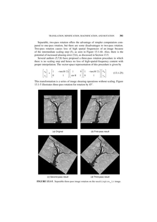TRANSLATION, MINIFICATION, MAGNIFICATION, AND ROTATION                     381

   Separable, two-pass rotation offers the advantage of simpler computation com-
pared to one-pass rotation, but there are some disadvantages to two-pass rotation.
Two-pass rotation causes loss of high spatial frequencies of an image because
of the intermediate scaling step (5), as seen in Figure 13.1-4b. Also, there is the
potential of increased aliasing error (5,6), as discussed in Section 13.5.
   Several authors (5,7,8) have proposed a three-pass rotation procedure in which
there is no scaling step and hence no loss of high-spatial-frequency content with
proper interpolation. The vector-space representation of this procedure is given by

         xk        1     – tan ( θ ⁄ 2 )    1      0   1   – tan ( θ ⁄ 2 )   uq
               =                                                                     (13.1-25)
         yj        0           1           sin θ   1   0         1           vp

This transformation is a series of image shearing operations without scaling. Figure
13.1-5 illustrates three-pass rotation for rotation by 45°.




                   (a) Original                              (b) First-pass result




              (c) Second-pass result                         (d) Third-pass result

  FIGURE 13.1-5. Separable three-pass image rotation on the washington_ir image.
 