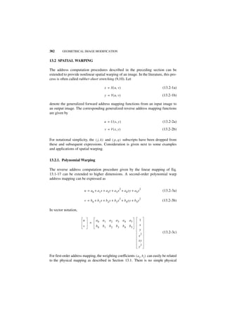 382      GEOMETRICAL IMAGE MODIFICATION


13.2 SPATIAL WARPING

The address computation procedures described in the preceding section can be
extended to provide nonlinear spatial warping of an image. In the literature, this pro-
cess is often called rubber-sheet stretching (9,10). Let

                                          x = X ( u, v )                           (13.2-1a)

                                          y = Y ( u, v )                           (13.2-1b)

denote the generalized forward address mapping functions from an input image to
an output image. The corresponding generalized reverse address mapping functions
are given by

                                          u = U ( x, y )                           (13.2-2a)

                                          v = V ( x, y )                           (13.2-2b)

For notational simplicity, the ( j, k ) and ( p, q ) subscripts have been dropped from
these and subsequent expressions. Consideration is given next to some examples
and applications of spatial warping.


13.2.1. Polynomial Warping

The reverse address computation procedure given by the linear mapping of Eq.
13.1-17 can be extended to higher dimensions. A second-order polynomial warp
address mapping can be expressed as

                                                        2                  2
                         u = a 0 + a 1 x + a 2 y + a 3 x + a 4 xy + a5 y           (13.2-3a)

                                                        2                  2
                         v = b0 + b 1 x + b 2 y + b 3 x + b 4 xy + b 5 y           (13.2-3b)

In vector notation,

                        u         a0    a1    a2   a3       a4   a5        1
                             =
                        v         b0    b1    b2   b3       b4   b5        x
                                                                           y
                                                                           2
                                                                                   (13.2-3c)
                                                                       x
                                                                       xy
                                                                           2
                                                                       y

For first-order address mapping, the weighting coefficients ( a i, b i ) can easily be related
to the physical mapping as described in Section 13.1. There is no simple physical
 