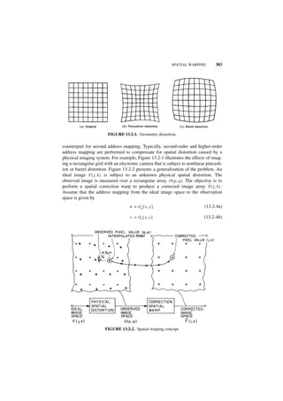 SPATIAL WARPING         383




                        FIGURE 13.2-1. Geometric distortion.

counterpart for second address mapping. Typically, second-order and higher-order
address mapping are performed to compensate for spatial distortion caused by a
physical imaging system. For example, Figure 13.2-1 illustrates the effects of imag-
ing a rectangular grid with an electronic camera that is subject to nonlinear pincush-
ion or barrel distortion. Figure 13.2-2 presents a generalization of the problem. An
ideal image F ( j, k ) is subject to an unknown physical spatial distortion. The
observed image is measured over a rectangular array O ( p, q ). The objective is to
                                                                               ˆ
perform a spatial correction warp to produce a corrected image array F ( j, k ) .
Assume that the address mapping from the ideal image space to the observation
space is given by
                                    u = O u { x, y }                        (13.2-4a)

                                    v = O v { x, y }                        (13.2-4b)




                       FIGURE 13.2-2. Spatial warping concept.
 