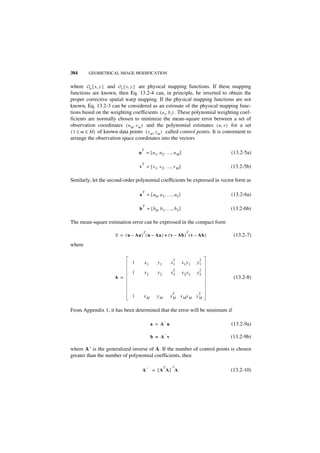 384      GEOMETRICAL IMAGE MODIFICATION


where Ou { x, y } and O v { x, y } are physical mapping functions. If these mapping
functions are known, then Eq. 13.2-4 can, in principle, be inverted to obtain the
proper corrective spatial warp mapping. If the physical mapping functions are not
known, Eq. 13.2-3 can be considered as an estimate of the physical mapping func-
tions based on the weighting coefficients ( a i, b i ) . These polynomial weighting coef-
ficients are normally chosen to minimize the mean-square error between a set of
observation coordinates ( u m, v m ) and the polynomial estimates ( u, v ) for a set
( 1 ≤ m ≤ M ) of known data points ( x m, y m ) called control points. It is convenient to
arrange the observation space coordinates into the vectors

                                    T
                                   u = [ u 1, u 2, …, u M ]                     (13.2-5a)

                                    T
                                   v = [ v 1, v 2, …, v M ]                    (13.2-5b)

Similarly, let the second-order polynomial coefficients be expressed in vector form as

                                    T
                                   a = [ a 0, a 1, …, a 5 ]                     (13.2-6a)

                                    T
                                   b = [ b 0, b 1, …, b 5 ]                    (13.2-6b)

The mean-square estimation error can be expressed in the compact form
                                     T                          T
                      E = ( u – Aa ) ( u – Aa ) + ( v – Ab ) ( v – Ab )          (13.2-7)
where

                                                         2             2
                               1        x1     y1       x1    x1 y1   y1
                                                         2             2
                               1        x2     y2       x2    x2 y2   y2
                      A =                                                        (13.2-8)

                                                        2             2
                               1     xM        yM       xM xM yM yM

From Appendix 1, it has been determined that the error will be minimum if

                                                    –
                                             a = A u                            (13.2-9a)
                                                    –
                                             b = A v                           (13.2-9b)

where A– is the generalized inverse of A. If the number of control points is chosen
greater than the number of polynomial coefficients, then

                                         –          T   –1
                                    A        = [A A] A                         (13.2-10)
 