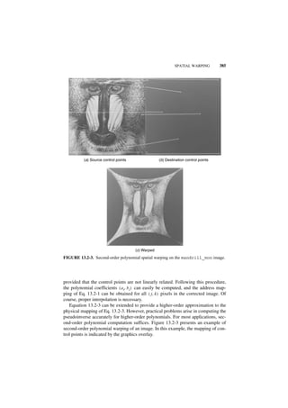SPATIAL WARPING         385




          (a) Source control points                (b) Destination control points




                                      (c) Warped
FIGURE 13.2-3. Second-order polynomial spatial warping on the mandrill_mon image.




provided that the control points are not linearly related. Following this procedure,
the polynomial coefficients ( a i, b i ) can easily be computed, and the address map-
ping of Eq. 13.2-1 can be obtained for all ( j, k ) pixels in the corrected image. Of
course, proper interpolation is necessary.
   Equation 13.2-3 can be extended to provide a higher-order approximation to the
physical mapping of Eq. 13.2-3. However, practical problems arise in computing the
pseudoinverse accurately for higher-order polynomials. For most applications, sec-
ond-order polynomial computation suffices. Figure 13.2-3 presents an example of
second-order polynomial warping of an image. In this example, the mapping of con-
trol points is indicated by the graphics overlay.
 