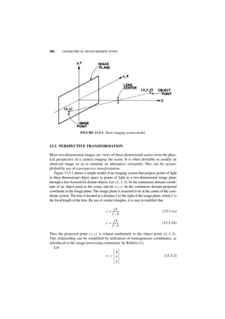 386      GEOMETRICAL IMAGE MODIFICATION




                      FIGURE 13.3-1. Basic imaging system model.


13.3. PERSPECTIVE TRANSFORMATION

Most two-dimensional images are views of three-dimensional scenes from the phys-
ical perspective of a camera imaging the scene. It is often desirable to modify an
observed image so as to simulate an alternative viewpoint. This can be accom-
plished by use of a perspective transformation.
   Figure 13.3-1 shows a simple model of an imaging system that projects points of light
in three-dimensional object space to points of light in a two-dimensional image plane
through a lens focused for distant objects. Let ( X, Y, Z ) be the continuous domain coordi-
nate of an object point in the scene, and let ( x, y ) be the continuous domain-projected
coordinate in the image plane. The image plane is assumed to be at the center of the coor-
dinate system. The lens is located at a distance f to the right of the image plane, where f is
the focal length of the lens. By use of similar triangles, it is easy to establish that

                                               fX
                                         x = ----------
                                                      -                            (13.3-1a)
                                             f–Z

                                               fY
                                         y = ----------
                                                      -                            (13.3-1b)
                                             f–Z

Thus the projected point ( x, y ) is related nonlinearly to the object point ( X, Y, Z ) .
This relationship can be simplified by utilization of homogeneous coordinates, as
introduced to the image processing community by Roberts (1).
   Let
                                                   X
                                         v =       Y                                (13.3-2)
                                                   Z
 