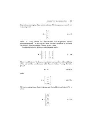 PERSPECTIVE TRANSFORMATION          387

                                                                            ˜
be a vector containing the object point coordinates. The homogeneous vector v cor-
responding to v is


                                               sX
                                      ˜
                                      v =      sY                              (13.3-3)
                                               sZ
                                                s

where s is a scaling constant. The Cartesian vector v can be generated from the
                        ˜
homogeneous vector v by dividing each of the first three components by the fourth.
The utility of this representation will soon become evident.
  Consider the following perspective transformation matrix:


                                     1    0         0      0
                              P =    0    1         0      0                   (13.3-4)
                                     0    0         1      0
                                     0    0       –1 ⁄ f   1

This is a modification of the Roberts (1) definition to account for a different labeling
of the axes and the use of column rather than row vectors. Forming the vector
product

                                         ˜    ˜
                                         w = Pv                               (13.3-5a)

yields

                                               sX
                                    ˜
                                    w =        sY                             (13.3-5b)
                                               sZ
                                            s – sZ ⁄ f

                                                                           ˜
The corresponding image plane coordinates are obtained by normalization of w to
obtain


                                                fX
                                              ----------
                                                       -
                                              f–Z
                                    w =          fY                            (13.3-6)
                                              ----------
                                                       -
                                              f–Z
                                                 fZ
                                              ----------
                                                       -
                                               f–Z
 