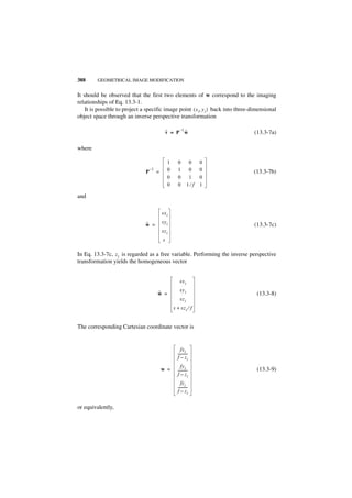 388      GEOMETRICAL IMAGE MODIFICATION


It should be observed that the first two elements of w correspond to the imaging
relationships of Eq. 13.3-1.
    It is possible to project a specific image point ( x i, y i ) back into three-dimensional
object space through an inverse perspective transformation

                                                      –1
                                                 ˜
                                                 v = P w ˜                        (13.3-7a)

where

                                                 1      0        0    0
                                P
                                    –1
                                         =       0      1        0    0           (13.3-7b)
                                                 0      0        1    0
                                                 0      0       1⁄f   1

and

                                             sx i

                               ˜             sy i
                               w =                                                (13.3-7c)
                                             sz i
                                             s

In Eq. 13.3-7c, z i is regarded as a free variable. Performing the inverse perspective
transformation yields the homogeneous vector


                                                         sx i
                                                         sy i
                                         ˜
                                         w =                                        (13.3-8)
                                                         sz i
                                                     s + sz i ⁄ f


The corresponding Cartesian coordinate vector is


                                                          fxi
                                                       ----------
                                                                -
                                                       f – zi
                                                          fyi
                                             w =       ----------
                                                                -                   (13.3-9)
                                                       f – zi
                                                          fz i
                                                       ----------
                                                                -
                                                       f – zi


or equivalently,
 