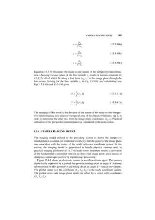 CAMERA IMAGING MODEL        389

                                               fx i
                                        x = ----------
                                                     -                         (13.3-10a)
                                            f – zi

                                               fyi
                                        y = ----------
                                                     -                         (13.3-10b)
                                            f – zi

                                               fzi
                                        z = ----------
                                                     -                         (13.3-10c)
                                            f – zi


Equation 13.3-10 illustrates the many-to-one nature of the perspective transforma-
tion. Choosing various values of the free variable z i results in various solutions for
( X, Y, Z ), all of which lie along a line from ( x i, y i ) in the image plane through the
lens center. Solving for the free variable z i in Eq. 13.3-l0c and substituting into
Eqs. 13.3-10a and 13.3-10b gives

                                          x
                                      X = ---i ( f – Z )
                                            -                                  (13.3-11a)
                                           f

                                          y
                                      Y = ---i ( f – Z )
                                            -                                  (13.3-11b)
                                           f


The meaning of this result is that because of the nature of the many-to-one perspec-
tive transformation, it is necessary to specify one of the object coordinates, say Z, in
order to determine the other two from the image plane coordinates ( x i, y i ). Practical
utilization of the perspective transformation is considered in the next section.


13.4. CAMERA IMAGING MODEL

The imaging model utilized in the preceding section to derive the perspective
transformation assumed, for notational simplicity, that the center of the image plane
was coincident with the center of the world reference coordinate system. In this
section, the imaging model is generalized to handle physical cameras used in
practical imaging geometries (11). This leads to two important results: a derivation
of the fundamental relationship between an object and image point; and a means of
changing a camera perspective by digital image processing.
    Figure 13.4-1 shows an electronic camera in world coordinate space. This camera
is physically supported by a gimbal that permits panning about an angle θ (horizon-
tal movement in this geometry) and tilting about an angle φ (vertical movement).
The gimbal center is at the coordinate ( X G, Y G, Z G ) in the world coordinate system.
The gimbal center and image plane center are offset by a vector with coordinates
( X o, Y o, Z o ).
 