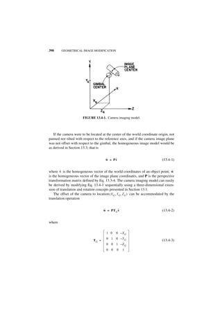 390     GEOMETRICAL IMAGE MODIFICATION




                       FIGURE 13.4-1. Camera imaging model.



   If the camera were to be located at the center of the world coordinate origin, not
panned nor tilted with respect to the reference axes, and if the camera image plane
was not offset with respect to the gimbal, the homogeneous image model would be
as derived in Section 13.3; that is


                                      ˜    ˜
                                      w = Pv                                (13.4-1)


        ˜
where v is the homogeneous vector of the world coordinates of an object point, w ˜
is the homogeneous vector of the image plane coordinates, and P is the perspective
transformation matrix defined by Eq. 13.3-4. The camera imaging model can easily
be derived by modifying Eq. 13.4-1 sequentially using a three-dimensional exten-
sion of translation and rotation concepts presented in Section 13.1.
    The offset of the camera to location ( XG, YG, ZG ) can be accommodated by the
translation operation


                                     ˜        ˜
                                     w = PT G v                             (13.4-2)


where

                                      1 0    0 –XG
                                      0 1 0 –Y G
                              TG =                                          (13.4-3)
                                      0 0 1 –Z G
                                      0 0     0   1
 