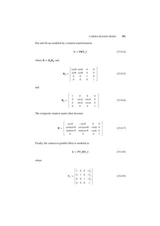 CAMERA IMAGING MODEL       391

Pan and tilt are modeled by a rotation transformation


                                       ˜         ˜
                                       w = PRT G v                                 (13.4-4)


where R = R φ R θ and


                                   cos θ – sin θ        0       0
                           Rθ =    sin θ cos θ          0       0                  (13.4-5)
                                    0        0          1       0
                                    0        0          0       1


and


                                   1         0      0           0
                        Rφ =       0       cos φ – sin φ        0                  (13.4-6)
                                   0       sin φ cos φ          0
                                   0         0      0           1


The composite rotation matrix then becomes


                               cos θ            – sin θ      0       0
                     R =     cos φ sin θ       cos φ cos θ – sin φ   0             (13.4-7)
                             sin φ sin θ       sin φ cos θ cos φ     0
                                 0                  0         0      1


Finally, the camera-to-gimbal offset is modeled as


                                   ˜             ˜
                                   w = PT C RT G v                                 (13.4-8)


where


                                           1    0   0   –Xo
                                           0    1   0   –Yo
                               TC =                                                (13.4-9)
                                           0    0   1   –Zo
                                           0    0   0       1
 