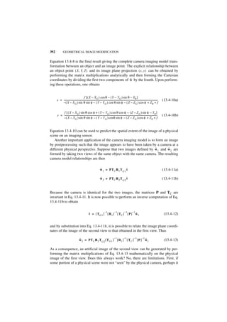 392             GEOMETRICAL IMAGE MODIFICATION


Equation 13.4-8 is the final result giving the complete camera imaging model trans-
formation between an object and an image point. The explicit relationship between
an object point ( X, Y, Z ) and its image plane projection ( x, y ) can be obtained by
performing the matrix multiplications analytically and then forming the Cartesian
                                                      ˜
coordinates by dividing the first two components of w by the fourth. Upon perform-
ing these operations, one obtains


                                             f [ ( X – X G ) cos θ – ( Y – Y G ) sin θ – X 0 ]
      x = --------------------------------------------------------------------------------------------------------------------------------------------------------------------
                                                                                                                                                                             -   (13.4-10a)
          – ( X – X G ) sin θ sin φ – ( Y – Y G ) cos θ sin φ – ( Z – Z G ) cos φ + Z 0 + f

           f [ ( X – XG ) sin θ cos φ + ( Y – Y G ) cos θ cos φ – ( Z – Z G ) sin φ – Y 0 ]
      y = ------------------------------------------------------------------------------------------------------------------------------------------------------------------
                                                                                                                                                                           -     (13.4-10b)
          – ( X – X G ) sin θ sin φ – ( Y – Y G ) cosθ sin φ – ( Z – Z G ) cos φ + Z 0 + f


Equation 13.4-10 can be used to predict the spatial extent of the image of a physical
scene on an imaging sensor.
   Another important application of the camera imaging model is to form an image
by postprocessing such that the image appears to have been taken by a camera at a
                                                                      ˜        ˜
different physical perspective. Suppose that two images defined by w 1 and w 2 are
formed by taking two views of the same object with the same camera. The resulting
camera model relationships are then

                                                                             ˜                   ˜
                                                                             w 1 = PT C R 1 T G1 v                                                                               (13.4-11a)

                                                                             ˜                   ˜
                                                                             w 2 = PT C R 2 T G2 v                                                                               (13.4-11b)


Because the camera is identical for the two images, the matrices P and TC are
invariant in Eq. 13.4-11. It is now possible to perform an inverse computation of Eq.
13.4-11b to obtain

                                                                     –1      –1     –1    –1
                                                          ˜                                  ˜
                                                          v = [ TG1 ] [ R 1 ] [ TC ] [ P ] w 1                                                                                    (13.4-12)


and by substitution into Eq. 13.4-11b, it is possible to relate the image plane coordi-
nates of the image of the second view to that obtained in the first view. Thus
                                                                     –1      –1      –1    –1
                                          ˜                                                   ˜
                                          w 2 = PT C R 2 TG2 [ T G1 ] [ R 1 ] [ T C ] [ P ] w 1                                                                                   (13.4-13)

As a consequence, an artificial image of the second view can be generated by per-
forming the matrix multiplications of Eq. 13.4-13 mathematically on the physical
image of the first view. Does this always work? No, there are limitations. First, if
some portion of a physical scene were not “seen” by the physical camera, perhaps it
 