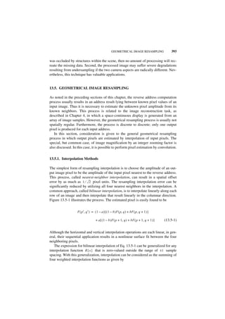 GEOMETRICAL IMAGE RESAMPLING                 393

was occluded by structures within the scene, then no amount of processing will rec-
reate the missing data. Second, the processed image may suffer severe degradations
resulting from undersampling if the two camera aspects are radically different. Nev-
ertheless, this technique has valuable applications.


13.5. GEOMETRICAL IMAGE RESAMPLING

As noted in the preceding sections of this chapter, the reverse address computation
process usually results in an address result lying between known pixel values of an
input image. Thus it is necessary to estimate the unknown pixel amplitude from its
known neighbors. This process is related to the image reconstruction task, as
described in Chapter 4, in which a space-continuous display is generated from an
array of image samples. However, the geometrical resampling process is usually not
spatially regular. Furthermore, the process is discrete to discrete; only one output
pixel is produced for each input address.
   In this section, consideration is given to the general geometrical resampling
process in which output pixels are estimated by interpolation of input pixels. The
special, but common case, of image magnification by an integer zooming factor is
also discussed. In this case, it is possible to perform pixel estimation by convolution.


13.5.1. Interpolation Methods

The simplest form of resampling interpolation is to choose the amplitude of an out-
put image pixel to be the amplitude of the input pixel nearest to the reverse address.
This process, called nearest-neighbor interpolation, can result in a spatial offset
error by as much as 1 ⁄ 2 pixel units. The resampling interpolation error can be
significantly reduced by utilizing all four nearest neighbors in the interpolation. A
common approach, called bilinear interpolation, is to interpolate linearly along each
row of an image and then interpolate that result linearly in the columnar direction.
Figure 13.5-1 illustrates the process. The estimated pixel is easily found to be


                   F ( p′, q′ ) = ( 1 – a ) [ ( 1 – b )F ( p, q ) + bF ( p, q + 1 ) ]

                                   + a [ ( 1 – b )F ( p + 1, q ) + bF ( p + 1, q + 1 ) ]   (13.5-1)


Although the horizontal and vertical interpolation operations are each linear, in gen-
eral, their sequential application results in a nonlinear surface fit between the four
neighboring pixels.
   The expression for bilinear interpolation of Eq. 13.5-1 can be generalized for any
interpolation function R { x } that is zero-valued outside the range of ± 1 sample
spacing. With this generalization, interpolation can be considered as the summing of
four weighted interpolation functions as given by
 