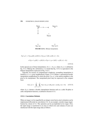 394        GEOMETRICAL IMAGE MODIFICATION


                                   F(p,q)                                F(p,q+1)
                                                    b

                                      a


                                                             ^
                                                             F(p',q')




                                 F(p+1,q)                               F(p+1,q+1)

                                 FIGURE 13.5-1. Bilinear interpolation.




 F ( p′, q′ ) = F ( p, q )R { – a }R { b } + F ( p, q + 1 )R { – a }R { – ( 1 – b ) }


                + F ( p + 1, q )R { 1 – a }R { b } + F ( p + 1, q + 1 )R { 1 – a }R { – ( 1 – b ) }

                                                                                                          (13.5-2)
In the special case of linear interpolation, R { x } = R 1 { x } , where R1 { x } is defined in
Eq. 4.3-2. Making this substitution, it is found that Eq. 13.5-2 is equivalent to the
bilinear interpolation expression of Eq. 13.5-1.
    Typically, for reasons of computational complexity, resampling interpolation is
limited to a 4 × 4 pixel neighborhood. Figure 13.5-2 defines a generalized bicubic
interpolation neighborhood in which the pixel F ( p, q ) is the nearest neighbor to the
pixel to be interpolated. The interpolated pixel may be expressed in the compact
form
                                  2       2
               F ( p′, q′ ) =    ∑ ∑             F ( p + m, q + n )R C { ( m – a ) }R C { – ( n – b ) }   (13.5-3)
                                m = – 1 n = –1

where RC ( x ) denotes a bicubic interpolation function such as a cubic B-spline or
cubic interpolation function, as defined in Section 4.3-2.


13.5.2. Convolution Methods

When an image is to be magnified by an integer zoom factor, pixel estimation can be
implemented efficiently by convolution (12). As an example, consider image magni-
fication by a factor of 2:1. This operation can be accomplished in two stages. First,
the input image is transferred to an array in which rows and columns of zeros are
interleaved with the input image data as follows:
 
