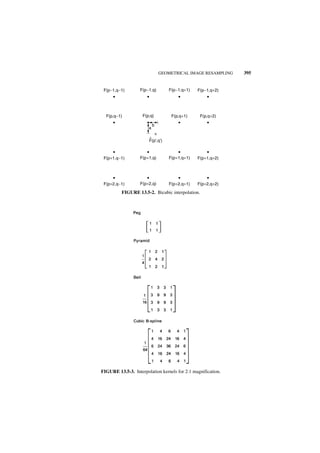 GEOMETRICAL IMAGE RESAMPLING   395


 F(p−1,q−1)        F(p−1,q)        F(p−1,q+1)   F(p−1,q+2)




  F(p,q−1)          F(p,q)          F(p,q+1)      F(p,q+2)

                            b
                       a

                        ^
                       F(p',q')



 F(p+1,q−1)        F(p+1,q)        F(p+1,q+1)   F(p+1,q+2)




 F(p+2,q−1)        F(p+2,q)        F(p+2,q+1)   F(p+2,q+2)

          FIGURE 13.5-2. Bicubic interpolation.




FIGURE 13.5-3. Interpolation kernels for 2:1 magnification.
 