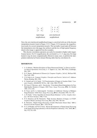 REFERENCES          397


                                                   A 0 B
                           A    B
                                                   0 0 0
                           C    D
                                                   C 0 D

                         input image           zero-interleaved
                        neighborhood            neighborhood


Next, the zero-interleaved neighborhood image is convolved with one of the discrete
interpolation kernels listed in Figure 13.5-3. Figure 13.5-4 presents the magnifica-
tion results for several interpolation kernels. The inevitable visual trade-off between
the interpolation error (the jaggy line artifacts) and the loss of high spatial frequency
detail in the image is apparent from the examples.
   This discrete convolution operation can easily be extended to higher-order magni-
fication factors. For N:1 magnification, the core kernel is a N × N peg array. For large
kernels it may be more computationally efficient in many cases, to perform the inter-
polation indirectly by Fourier domain filtering rather than by convolution (6).


REFERENCES

 1. L. G. Roberts, “Machine Perception of Three-Dimensional Solids,” in Optical and Elec-
    tro-Optical Information Processing, J. T. Tippett et al., Eds., MIT Press, Cambridge,
    MA, 1965.
 2. D. F. Rogers, Mathematical Elements for Computer Graphics, 2nd ed., McGraw-Hill,
    New York, 1989.
 3. J. D. Foley et al., Computer Graphics: Principles and Practice, 2nd ed. in C, Addison-
    Wesley, Reading, MA, 1996.
 4. E. Catmull and A. R. Smith, “3-D Transformation of Images in Scanline Order,” Com-
    puter Graphics, SIGGRAPH '80 Proc., 14, 3, July 1980, 279–285.
 5. M. Unser, P. Thevenaz, and L. Yaroslavsky, “Convolution-Based Interpolation for Fast,
    High-Quality Rotation of Images, IEEE Trans. Image Processing, IP-4, 10, October
    1995, 1371–1381.
 6. D. Fraser and R. A. Schowengerdt, “Avoidance of Additional Aliasing in Multipass
    Image Rotations,” IEEE Trans. Image Processing, IP-3, 6, November 1994, 721–735.
 7. A. W. Paeth, “A Fast Algorithm for General Raster Rotation,” in Proc. Graphics Inter-
    face ‘86-Vision Interface, 1986, 77–81.
 8. P. E. Danielson and M. Hammerin, “High Accuracy Rotation of Images, in CVGIP:
    Graphical Models and Image Processing, 54, 4, July 1992, 340–344.
 9. R. Bernstein, “Digital Image Processing of Earth Observation Sensor Data,” IBM J.
    Research and Development, 20, 1, 1976, 40–56.
10. D. A. O’Handley and W. B. Green, “Recent Developments in Digital Image Processing
    at the Image Processing Laboratory of the Jet Propulsion Laboratory,” Proc. IEEE, 60, 7,
    July 1972, 821–828.
 