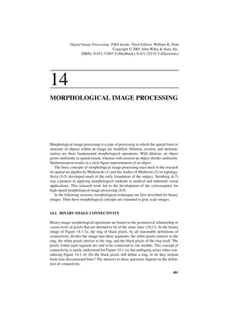Digital Image Processing: PIKS Inside, Third Edition. William K. Pratt
                                        Copyright © 2001 John Wiley & Sons, Inc.
                     ISBNs: 0-471-37407-5 (Hardback); 0-471-22132-5 (Electronic)




14
MORPHOLOGICAL IMAGE PROCESSING




Morphological image processing is a type of processing in which the spatial form or
structure of objects within an image are modified. Dilation, erosion, and skeleton-
ization are three fundamental morphological operations. With dilation, an object
grows uniformly in spatial extent, whereas with erosion an object shrinks uniformly.
Skeletonization results in a stick figure representation of an object.
   The basic concepts of morphological image processing trace back to the research
on spatial set algebra by Minkowski (1) and the studies of Matheron (2) on topology.
Serra (3–5) developed much of the early foundation of the subject. Steinberg (6,7)
was a pioneer in applying morphological methods to medical and industrial vision
applications. This research work led to the development of the cytocomputer for
high-speed morphological image processing (8,9).
   In the following sections, morphological techniques are first described for binary
images. Then these morphological concepts are extended to gray scale images.


14.1. BINARY IMAGE CONNECTIVITY

Binary image morphological operations are based on the geometrical relationship or
connectivity of pixels that are deemed to be of the same class (10,11). In the binary
image of Figure 14.1-1a, the ring of black pixels, by all reasonable definitions of
connectivity, divides the image into three segments: the white pixels exterior to the
ring, the white pixels interior to the ring, and the black pixels of the ring itself. The
pixels within each segment are said to be connected to one another. This concept of
connectivity is easily understood for Figure 14.1-1a, but ambiguity arises when con-
sidering Figure 14.1-1b. Do the black pixels still define a ring, or do they instead
form four disconnected lines? The answers to these questions depend on the defini-
tion of connectivity.

                                                                                     401
 