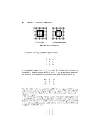 402      MORPHOLOGICAL IMAGE PROCESSING




                             FIGURE 14.1-1. Connectivity.



   Consider the following neighborhood pixel pattern:


                                      X3   X2   X1
                                      X4   X    X0
                                      X5   X6   X7



in which a binary-valued pixel F ( j, k ) = X , where X = 0 (white) or X = 1 (black) is
surrounded by its eight nearest neighbors X 0, X 1, …, X 7. An alternative nomencla-
ture is to label the neighbors by compass directions: north, northeast, and so on:


                                   NW      N     NE
                                    W      X      E
                                   SW      S     SE


Pixel X is said to be four-connected to a neighbor if it is a logical 1 and if its east,
north, west, or south ( X 0, X 2, X4, X6 ) neighbor is a logical 1. Pixel X is said to be
eight-connected if it is a logical 1 and if its north, northeast, etc. ( X0, X1, …, X 7 )
neighbor is a logical 1.
   The connectivity relationship between a center pixel and its eight neighbors can
be quantified by the concept of a pixel bond, the sum of the bond weights between
the center pixel and each of its neighbors. Each four-connected neighbor has a bond
of two, and each eight-connected neighbor has a bond of one. In the following
example, the pixel bond is seven.


                                      1    1    1
                                      0    X    0
                                      1    1    0
 