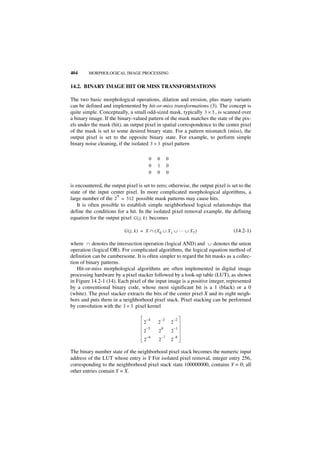 404      MORPHOLOGICAL IMAGE PROCESSING


14.2. BINARY IMAGE HIT OR MISS TRANSFORMATIONS

The two basic morphological operations, dilation and erosion, plus many variants
can be defined and implemented by hit-or-miss transformations (3). The concept is
quite simple. Conceptually, a small odd-sized mask, typically 3 × 3 , is scanned over
a binary image. If the binary-valued pattern of the mask matches the state of the pix-
els under the mask (hit), an output pixel in spatial correspondence to the center pixel
of the mask is set to some desired binary state. For a pattern mismatch (miss), the
output pixel is set to the opposite binary state. For example, to perform simple
binary noise cleaning, if the isolated 3 × 3 pixel pattern

                                         0   0        0
                                         0   1        0
                                         0   0        0

is encountered, the output pixel is set to zero; otherwise, the output pixel is set to the
state of the input center pixel. In more complicated morphological algorithms, a
                       9
large number of the 2 = 512 possible mask patterns may cause hits.
    It is often possible to establish simple neighborhood logical relationships that
define the conditions for a hit. In the isolated pixel removal example, the defining
equation for the output pixel G ( j, k ) becomes

                          G ( j, k ) = X ∩ ( X 0 ∪ X 1 ∪ … ∪ X 7 )               (14.2-1)

where ∩ denotes the intersection operation (logical AND) and ∪ denotes the union
operation (logical OR). For complicated algorithms, the logical equation method of
definition can be cumbersome. It is often simpler to regard the hit masks as a collec-
tion of binary patterns.
   Hit-or-miss morphological algorithms are often implemented in digital image
processing hardware by a pixel stacker followed by a look-up table (LUT), as shown
in Figure 14.2-1 (14). Each pixel of the input image is a positive integer, represented
by a conventional binary code, whose most significant bit is a 1 (black) or a 0
(white). The pixel stacker extracts the bits of the center pixel X and its eight neigh-
bors and puts them in a neighborhood pixel stack. Pixel stacking can be performed
by convolution with the 3 × 3 pixel kernel

                                        –4       –3           –2
                                    2        2            2
                                        –5       0            –1
                                    2        2            2
                                        –6       –7           –8
                                    2        2            2

The binary number state of the neighborhood pixel stack becomes the numeric input
address of the LUT whose entry is Y For isolated pixel removal, integer entry 256,
corresponding to the neighborhood pixel stack state 100000000, contains Y = 0; all
other entries contain Y = X.
 