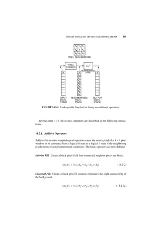 BINARY IMAGE HIT OR MISS TRANSFORMATIONS               405




      FIGURE 14.2-1. Look-up table flowchart for binary unconditional operations.




   Several other 3 × 3 hit-or-miss operators are described in the following subsec-
tions.


14.2.1. Additive Operators

Additive hit-or-miss morphological operators cause the center pixel of a 3 × 3 pixel
window to be converted from a logical 0 state to a logical 1 state if the neighboring
pixels meet certain predetermined conditions. The basic operators are now defined.


Interior Fill. Create a black pixel if all four-connected neighbor pixels are black.


                         G ( j, k ) = X ∪ [ X 0 ∩ X 2 ∩ X 4 ∩ X 6 ]            (14.2-2)


Diagonal Fill. Create a black pixel if creation eliminates the eight-connectivity of
the background.


                         G ( j, k ) = X ∪ [ P 1 ∪ P 2 ∪ P 3 ∪ P 4 ]          (14.2-3a)
 