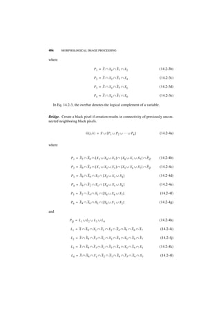 406     MORPHOLOGICAL IMAGE PROCESSING


where

                                P 1 = X ∩ X0 ∩ X 1 ∩ X 2                       (14.2-3b)

                                P 2 = X ∩ X2 ∩ X 3 ∩ X 4                       (14.2-3c)

                                P 3 = X ∩ X4 ∩ X 5 ∩ X 6                       (14.2-3d)

                                P 4 = X ∩ X6 ∩ X 7 ∩ X 0                       (14.2-3e)

   In Eq. 14.2-3, the overbar denotes the logical complement of a variable.


Bridge. Create a black pixel if creation results in connectivity of previously uncon-
nected neighboring black pixels.


                          G ( j, k ) = X ∪ [ P 1 ∪ P 2 ∪ … ∪ P 6 ]             (14.2-4a)


where


               P 1 = X 2 ∩ X6 ∩ [ X3 ∪ X 4 ∪ X 5 ] ∩ [ X 0 ∪ X 1 ∪ X7 ] ∩ PQ   (14.2-4b)

               P 2 = X 0 ∩ X4 ∩ [ X1 ∪ X 2 ∪ X 3 ] ∩ [ X 5 ∪ X 6 ∪ X7 ] ∩ PQ   (14.2-4c)

               P 3 = X 0 ∩ X6 ∩ X7 ∩ [ X 2 ∪ X 3 ∪ X 4 ]                       (14.2-4d)

               P 4 = X 0 ∩ X2 ∩ X1 ∩ [ X 4 ∪ X 5 ∪ X6 ]                        (14.2-4e)

               P 5 = X2 ∩ X4 ∩ X 3 ∩ [ X 0 ∪ X 6 ∪ X7 ]                        (14.2-4f)

               P 6 = X4 ∩ X6 ∩ X 5 ∩ [ X 0 ∪ X 1 ∪ X2 ]                        (14.2-4g)

and

              P Q = L 1 ∪ L2 ∪ L 3 ∪ L 4                                       (14.2-4h)

               L1 = X ∩ X 0 ∩ X1 ∩ X 2 ∩ X 3 ∩ X4 ∩ X5 ∩ X 6 ∩ X 7             (14.2-4i)

               L2 = X ∩ X0 ∩ X 1 ∩ X2 ∩ X 3 ∩ X 4 ∩ X5 ∩ X 6 ∩ X 7             (14.2-4j)

               L3 = X ∩ X0 ∩ X 1 ∩ X2 ∩ X 3 ∩ X 4 ∩ X5 ∩ X 6 ∩ X 7             (14.2-4k)

               L 4 = X ∩ X0 ∩ X 1 ∩ X 2 ∩ X3 ∩ X 4 ∩ X 5 ∩ X6 ∩ X 7            (14.2-4l)
 