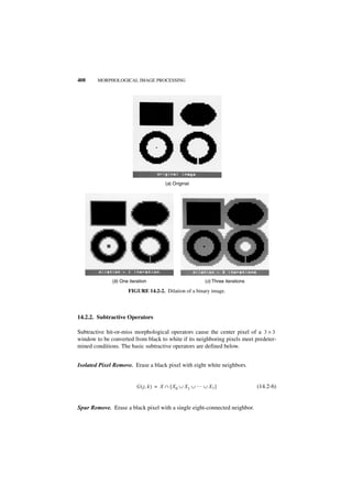 408     MORPHOLOGICAL IMAGE PROCESSING




                                        (a) Original




              (b) One iteration                             (c) Three iterations

                     FIGURE 14.2-2. Dilation of a binary image.



14.2.2. Subtractive Operators

Subtractive hit-or-miss morphological operators cause the center pixel of a 3 × 3
window to be converted from black to white if its neighboring pixels meet predeter-
mined conditions. The basic subtractive operators are defined below.


Isolated Pixel Remove. Erase a black pixel with eight white neighbors.


                          G ( j, k ) = X ∩ [ X 0 ∪ X 1 ∪ … ∪ X 7 ]                 (14.2-6)


Spur Remove. Erase a black pixel with a single eight-connected neighbor.
 