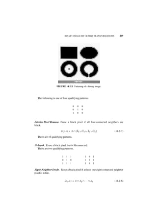 BINARY IMAGE HIT OR MISS TRANSFORMATIONS         409




                    FIGURE 14.2-3. Fattening of a binary image.



  The following is one of four qualifying patterns:


                                      0    0    0
                                      0    1    0
                                      1    0    0


Interior Pixel Remove. Erase a black pixel if all four-connected neighbors are
black.

                        G ( j, k ) = X ∩ [ X 0 ∪ X 2 ∪ X 4 ∪ X 6 ]        (14.2-7)

  There are 16 qualifying patterns.


H-Break. Erase a black pixel that is H-connected.
  There are two qualifying patterns.


                         1    1   1                 1   0    1
                         0    1   0                 1   1    1
                         1    1   1                 1   0    1

Eight-Neighbor Erode. Erase a black pixel if at least one eight-connected neighbor
pixel is white.


                             G ( j, k ) = X ∩ X 0 ∩ … ∩ X 7               (14.2-8)
 