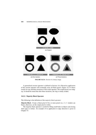 410     MORPHOLOGICAL IMAGE PROCESSING




                                      (a) Original




               (b) One iteration                       (c) Three iterations

                       FIGURE 14.2-4. Erosion of a binary image.



   A generalized erosion operator is defined in Section 14.4. Recursive application
of the erosion operator will eventually erase all black pixels. Figure 14.2-4 shows
results for one and three iterations of the erode operator. The eroded pixels are midg-
ray. It should be noted that after three iterations, the ring is totally eroded.


14.2.3. Majority Black Operator

The following is the definition of the majority black operator:
Majority Black. Create a black pixel if five or more pixels in a 3 × 3 window are
black; otherwise, set the output pixel to white.
   The majority black operator is useful for filling small holes in objects and closing
short gaps in strokes. An example of its application to edge detection is given in
Chapter 15.
 