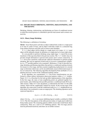 BINARY IMAGE SHRINKING, THINNING, SKELETONIZING, AND THICKENING                       411

14.3. BINARY IMAGE SHRINKING, THINNING, SKELETONIZING, AND
      THICKENING

Shrinking, thinning, skeletonizing, and thickening are forms of conditional erosion
in which the erosion process is controlled to prevent total erasure and to ensure con-
nectivity.

14.3.1. Binary Image Shrinking

The following is a definition of shrinking:
Shrink. Erase black pixels such that an object without holes erodes to a single pixel
at or near its center of mass, and an object with holes erodes to a connected ring
lying midway between each hole and its nearest outer boundary.
    A 3 × 3 pixel object will be shrunk to a single pixel at its center. A 2 × 2 pixel
object will be arbitrarily shrunk, by definition, to a single pixel at its lower right corner.
    It is not possible to perform shrinking using single-stage 3 × 3 pixel hit-or-miss
transforms of the type described in the previous section. The 3 × 3 window does not
provide enough information to prevent total erasure and to ensure connectivity. A
5 × 5 hit-or-miss transform could provide sufficient information to perform proper
shrinking. But such an approach would result in excessive computational complex-
ity (i.e., 225 possible patterns to be examined!). References 15 and 16 describe two-
stage shrinking and thinning algorithms that perform a conditional marking of pixels
for erasure in a first stage, and then examine neighboring marked pixels in a second
stage to determine which ones can be unconditionally erased without total erasure or
loss of connectivity. The following algorithm developed by Pratt and Kabir (17) is a
pipeline processor version of the conditional marking scheme.
    In the algorithm, two concatenated 3 × 3 hit-or-miss transformations are per-
formed to obtain indirect information about pixel patterns within a 5 × 5 window.
Figure 14.3-1 is a flowchart for the look-up table implementation of this algorithm.
In the first stage, the states of nine neighboring pixels are gathered together by a
pixel stacker, and a following look-up table generates a conditional mark M for pos-
sible erasures. Table 14.3-1 lists all patterns, as indicated by the letter S in the table
column, which will be conditionally marked for erasure. In the second stage of the
algorithm, the center pixel X and the conditional marks in a 3 × 3 neighborhood cen-
tered about X are examined to create an output pixel. The shrinking operation can be
expressed logically as

                          G ( j, k ) = X ∩ [ M ∪ P ( M, M 0, …, M 7 ) ]             (14.3-1)

where P ( M, M 0, …, M 7 ) is an erasure inhibiting logical variable, as defined in Table
14.3-2. The first four patterns of the table prevent strokes of single pixel width from
being totally erased. The remaining patterns inhibit erasure that would break object
connectivity. There are a total of 157 inhibiting patterns. This two-stage process
must be performed iteratively until there are no further erasures.
 