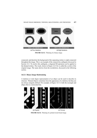 BINARY IMAGE SHRINKING, THINNING, SKELETONIZING, AND THICKENING                417




              (a) Four iterations                       (b) Eight iterations
                      FIGURE 14.3-3. Thinning of a binary image.



connected, and therefore the background of the separating strokes is eight-connected
throughout the image. This is an example of the connectivity ambiguity discussed in
Section 14.1. To resolve this ambiguity, a diagonal fill operation can be applied to
the thinned strokes. The result, shown in Figure 14.3-5d, is called the exothin of the
original image. The name derives from the exoskeleton, discussed in the following
section.


14.3.3. Binary Image Skeletonizing

A skeleton or stick figure representation of an object can be used to describe its
structure. Thinned objects sometimes have the appearance of a skeleton, but they are
not always uniquely defined. For example, in Figure 14.3-3, both the rectangle and
ellipse thin to a horizontal line.




                  (a) Original                             (b) Thinned

               FIGURE 14.3-4. Thinning of a printed circuit board image.
 