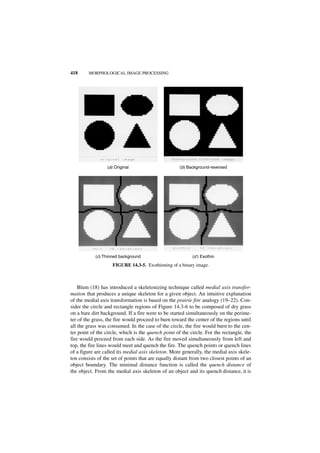 418     MORPHOLOGICAL IMAGE PROCESSING




                 (a) Original                        (b) Background-reversed




            (c) Thinned background                         (d ) Exothin

                    FIGURE 14.3-5. Exothinning of a binary image.



    Blum (18) has introduced a skeletonizing technique called medial axis transfor-
mation that produces a unique skeleton for a given object. An intuitive explanation
of the medial axis transformation is based on the prairie fire analogy (19–22). Con-
sider the circle and rectangle regions of Figure 14.3-6 to be composed of dry grass
on a bare dirt background. If a fire were to be started simultaneously on the perime-
ter of the grass, the fire would proceed to burn toward the center of the regions until
all the grass was consumed. In the case of the circle, the fire would burn to the cen-
ter point of the circle, which is the quench point of the circle. For the rectangle, the
fire would proceed from each side. As the fire moved simultaneously from left and
top, the fire lines would meet and quench the fire. The quench points or quench lines
of a figure are called its medial axis skeleton. More generally, the medial axis skele-
ton consists of the set of points that are equally distant from two closest points of an
object boundary. The minimal distance function is called the quench distance of
the object. From the medial axis skeleton of an object and its quench distance, it is
 