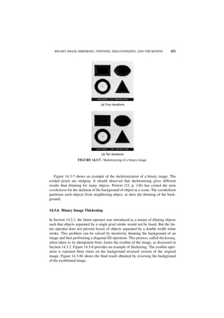 BINARY IMAGE SHRINKING, THINNING, SKELETONIZING, AND THICKENING               421




                                  (a) Four iterations




                                   (b) Ten iterations
                   FIGURE 14.3-7. Skeletonizing of a binary image.



   Figure 14.3-7 shows an example of the skeletonization of a binary image. The
eroded pixels are midgray. It should observed that skeletonizing gives different
results than thinning for many objects. Prewitt (23, p. 136) has coined the term
exoskeleton for the skeleton of the background of object in a scene. The exoskeleton
partitions each objects from neighboring object, as does the thinning of the back-
ground.


14.3.4. Binary Image Thickening

In Section 14.2.1, the fatten operator was introduced as a means of dilating objects
such that objects separated by a single pixel stroke would not be fused. But the fat-
ten operator does not prevent fusion of objects separated by a double width white
stroke. This problem can be solved by iteratively thinning the background of an
image and then performing a diagonal fill operation. This process, called thickening,
when taken to its idempotent limit, forms the exothin of the image, as discussed in
Section 14.3.2. Figure 14.3-8 provides an example of thickening. The exothin oper-
ation is repeated three times on the background reversed version of the original
image. Figure 14.3-8b shows the final result obtained by reversing the background
of the exothinned image.
 