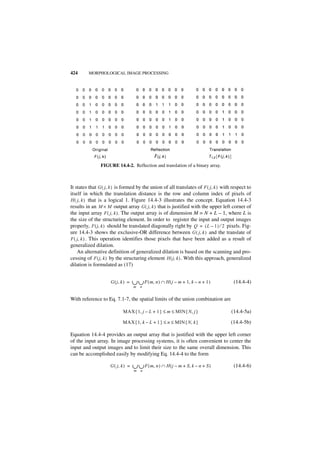 424      MORPHOLOGICAL IMAGE PROCESSING




                FIGURE 14.4-2. Reflection and translation of a binary array.



It states that G ( j, k ) is formed by the union of all translates of F ( j, k ) with respect to
itself in which the translation distance is the row and column index of pixels of
H ( j, k ) that is a logical 1. Figure 14.4-3 illustrates the concept. Equation 14.4-3
results in an M × M output array G ( j, k ) that is justified with the upper left corner of
the input array F ( j, k ) . The output array is of dimension M = N + L – 1, where L is
the size of the structuring element. In order to register the input and output images
properly, F ( j, k ) should be translated diagonally right by Q = ( L – 1 ) ⁄ 2 pixels. Fig-
ure 14.4-3 shows the exclusive-OR difference between G ( j, k ) and the translate of
F ( j, k ) . This operation identifies those pixels that have been added as a result of
generalized dilation.
    An alternative definition of generalized dilation is based on the scanning and pro-
cessing of F ( j, k ) by the structuring element H ( j, k ) . With this approach, generalized
dilation is formulated as (17)


                     G ( j, k ) =   ∪ ∪ F ( m, n ) ∩ H ( j – m + 1, k – n + 1 )
                                    m n
                                                                                      (14.4-4)


With reference to Eq. 7.1-7, the spatial limits of the union combination are

                            MAX { 1, j – L + 1 } ≤ m ≤ MIN { N, j }                  (14.4-5a)

                            MAX { 1, k – L + 1 } ≤ n ≤ MIN { N, k }                  (14.4-5b)

Equation 14.4-4 provides an output array that is justified with the upper left corner
of the input array. In image processing systems, it is often convenient to center the
input and output images and to limit their size to the same overall dimension. This
can be accomplished easily by modifying Eq. 14.4-4 to the form

                     G ( j, k ) =   ∪ ∪ F ( m , n ) ∩ H ( j – m + S, k – n + S )
                                    m n
                                                                                      (14.4-6)
 