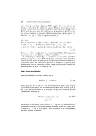 426         MORPHOLOGICAL IMAGE PROCESSING


and where Q = ( L – 1 ) ⁄ 2 . Equation 14.4-6 applies for S ≤ j, k ≤ N – Q and
G ( j, k ) = 0 elsewhere. The Minkowski addition definition of generalized erosion
given in Eq. 14.4-2 can be modified to provide a centered result by taking the trans-
lations about the center of the structuring element. In the following discussion, only
the centered definitions of generalized dilation will be utilized. In the special case
for which L = 3, Eq. 14.4-6 can be expressed explicitly as

( G ( j, k ) ) =
[ H ( 3, 3 ) ∩ F ( j – 1, k – 1 ) ] ∪ [ H ( 3, 2 ) ∩ F ( j – 1, k ) ] ∪ [ H ( 3, 1 ) ∩ F ( j – 1, K + 1 ) ]
∪ [ H ( 2, 3 ) ∩ F ( j, k – 1 ) ] ∪ [ H ( 2, 2 ) ∩ F ( j, k ) ] ∪ [ H ( 2, 1 ) ∩ F ( j, k + 1 ) ]
∪ [ H ( 1, 3 ) ∩ F ( j + 1, k – 1 ) ] ∪ [ H ( 1, 2 ) ∩ F ( j + 1, k ) ] ∪ [ H ( 1, 1 ) ∩ F ( j + 1, k + 1 ) ]

                                                                                                        (14.4-8)
If H ( j, k ) = 1 for 1 ≤ j, k ≤ 3 , then G ( j, k ) , as computed by Eq. 14.4-8, gives the
same result as hit-or-miss dilation, as defined by Eq. 14.2-5.
   It is interesting to compare Eqs. 14.4-6 and 14.4-8, which define generalized
dilation, and Eqs. 7.1-14 and 7.1-15, which define convolution. In the generalized
dilation equation, the union operations are analogous to the summation operations of
convolution, while the intersection operation is analogous to point-by-point
multiplication. As with convolution, dilation can be conceived as the scanning and
processing of F ( j, k ) by H ( j, k ) rotated by 180°.


14.4.2. Generalized Erosion

Generalized erosion is expressed symbolically as


                                       G ( j, k ) = F ( j, k ) ᭺ H ( j, k )
                                                               –                                        (14.4-9)


where again H ( j, k ) is an odd size L × L structuring element. Serra (3) has adopted,
as his definition for erosion, the dual relationship of Minkowski addition given by
Eq. 14.4-1, which was introduced by Hadwiger (24). By this formulation, general-
ized erosion is defined to be


                                     G ( j, k ) =   ∩ ∩ Tr, c { F ( j, k ) }                          (14.4-10)
                                                    
                                                    
                                                    
                                                    
                                                    




                                                    ( r, c ) ∈ H


The meaning of this relation is that erosion of F ( j, k ) by H ( j, k ) is the intersection of
all translates of F ( j, k ) in which the translation distance is the row and column index
of pixels of H ( j, k ) that are in the logical 1 state. Steinberg et al. (6,25) have adopted
the subtly different formulation
 