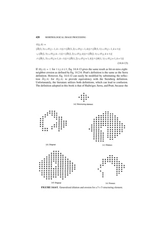 428        MORPHOLOGICAL IMAGE PROCESSING


G ( j, k ) =
[ H ( 3, 3 ) ∪ F ( j – 1, k – 1 ) ] ∩ [ H ( 3, 2 ) ∪ F ( j – 1, k ) ] ∩ [ H ( 3, 1 ) ∪ F ( j – 1, k + 1 ) ]
∪ [ H ( 2, 3 ) ∪ F ( j, k – 1 ) ] ∩ [ H ( 2, 2 ) ∪ F ( j, k ) ] ∩ [ H ( 2, 1 ) ∪ F ( j, k + 1 ) ]
∩ [ H ( 1, 3 ) ∪ F ( j + 1, k – 1 ) ] ∩ [ H ( 1, 2 ) ∪ F ( j + 1, k ) ] ∩ [ H ( 1, 1 ) ∪ F ( j + 1, k + 1 ) ]
                                                                                                       (14.4-13)

If H ( j, k ) = 1 for 1 ≤ j, k ≤ 3 , Eq. 14.4-13 gives the same result as hit-or-miss eight-
neighbor erosion as defined by Eq. 14.2-6. Pratt's definition is the same as the Serra
definition. However, Eq. 14.4-12 can easily be modified by substituting the reflec-
        ˜
tion H ( j, k ) for H ( j, k ) to provide equivalency with the Steinberg definition.
Unfortunately, the literature utilizes both definitions, which can lead to confusion.
The definition adopted in this book is that of Hadwiger, Serra, and Pratt, because the




      FIGURE 14.4-5. Generalized dilation and erosion for a 5 × 5 structuring element.
 