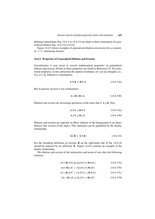 BINARY IMAGE GENERALIZED DILATION AND EROSION                 429

defining relationships (Eq. 14.4-1 or 14.4-12) are duals to their counterparts for gen-
eralized dilation (Eq. 14.4-3 or 14.4-6).
   Figure 14.4-5 shows examples of generalized dilation and erosion for a symmet-
ric 5 × 5 structuring element.


14.4.3. Properties of Generalized Dilation and Erosion

Consideration is now given to several mathematical properties of generalized
dilation and erosion. Proofs of these properties are found in Reference 25. For nota-
tional simplicity, in this subsection the spatial coordinates of a set are dropped, i.e.,
A( j, k) = A. Dilation is commutative:

                                    A⊕B = B⊕A                                (14.4-14a)

But in general, erosion is not commutative:

                                     A ᭺B ≠ B᭺A
                                       –     –                               (14.4-14b)

Dilation and erosion are increasing operations in the sense that if A ⊆ B , then

                                    A⊕C⊆B⊕C                                  (14.4-15a)

                                     A᭺ C ⊆ B ᭺ C
                                      –       –                              (14.4-15b)

Dilation and erosion are opposite in effect; dilation of the background of an object
behaves like erosion of the object. This statement can be quantified by the duality
relationship

                                    A᭺ B = A ⊕ B
                                     –                                         (14.4-16)

For the Steinberg definition of erosion, B on the right-hand side of Eq. 14.4-16
                                       ˜
should be replaced by its reflection B . Figure 14.4-6 contains an example of the
duality relationship.
   The dilation and erosion of the intersection and union of sets obey the following
relations:

                          [A ∩ B] ⊕ C ⊆ [A ⊕ C] ∩ [B ⊕ C]                    (14.4-17a)
                           [ A ∩ B ] ᭺ C = [ A ᭺C ] ∩ [ B ᭺ C ]
                                     –         –          –                  (14.4-17b)
                          [ A ∪ B ] ⊕ C = [ A ⊕ C] ∪ [ B ⊕ C ]               (14.4-17c)
                           [ A ∪ B ] ᭺ C ⊇ [ A ᭺ C ] ∪ [ B ᭺C ]
                                     –         –           –                 (14.4-17d)
 