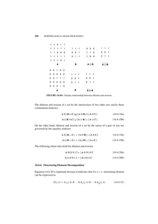 430     MORPHOLOGICAL IMAGE PROCESSING




           FIGURE 14.4-6. Duality relationship between dilation and erosion.


The dilation and erosion of a set by the intersection of two other sets satisfy these
containment relations:

                          A ⊕ [B ∩ C] ⊆ [A ⊕ B] ∩ [A ⊕ C]                         (14.4-18a)

                          A᭺ [B ∩ C] ⊇ [A ᭺ B] ∪ [A ᭺ C]
                           –              –         –                             (14.4-18b)

On the other hand, dilation and erosion of a set by the union of a pair of sets are
governed by the equality relations

                          A ⊕ [B ∪ C] = [A ⊕ B] ∪ [A ⊕ C]                         (14.4-19a)

                           A ᭺[ B ∪ C] = [A ᭺B ] ∪ [ A ᭺C]
                             –              –          –                          (14.4-19b)

The following chain rules hold for dilation and erosion.

                               A ⊕[B ⊕ C] = [ A ⊕ B] ⊕ C                          (14.4-20a)

                              A ᭺[B ⊕ C ] = [ A ᭺ B] ᭺ C
                                –               –    –                            (14.4-20b)

14.4.4. Structuring Element Decomposition

Equation 14.4-20 is important because it indicates that if a L × L structuring element
can be expressed as

                 H ( j, k ) = K 1 ( j, k ) ⊕ … ⊕ Kq ( j, k ) ⊕ … ⊕ K Q ( j, k )    (14.4-21)
 
