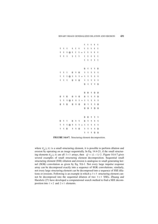 BINARY IMAGE GENERALIZED DILATION AND EROSION                   431




                   FIGURE 14.4-7. Structuring element decomposition.



where Kq ( j, k ) is a small structuring element, it is possible to perform dilation and
erosion by operating on an image sequentially. In Eq. 14.4-21, if the small structur-
ing elements K q ( j, k ) are all 3 × 3 arrays, then Q = ( L – 1 ) ⁄ 2 . Figure 14.4-7 gives
several examples of small structuring element decomposition. Sequential small
structuring element (SSE) dilation and erosion is analogous to small generating ker-
nel (SGK) convolution as given by Eq. 9.6-1. Not every large impulse response
array can be decomposed exactly into a sequence of SGK convolutions; similarly,
not every large structuring element can be decomposed into a sequence of SSE dila-
tions or erosions. Following is an example in which a 5 × 5 structuring element can-
not be decomposed into the sequential dilation of two 3 × 3 SSEs. Zhuang and
Haralick (27) have developed a computational search method to find a SEE decom-
position into 1 × 2 and 2 × 1 elements.
 
