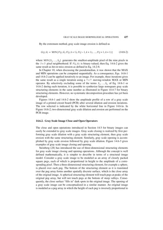 GRAY SCALE IMAGE MORPHOLOGICAL OPERATIONS                            437

   By the extremum method, gray scale image erosion is defined as


    G ( j, k ) = MIN { F ( j, k ), F ( j, k + 1 ), F ( j – 1, k + 1 ), …, F ( j + 1, k + 1 ) }   (14.6-2)


where MIN { S 1, …, S 9 } generates the smallest-amplitude pixel of the nine pixels in
the 3 × 3 pixel neighborhood. If F ( j, k ) is binary-valued, then Eq. 14.6-2 gives the
same result as hit-or-miss erosion as defined in Eq. 14.2-8.
   In Chapter 10, when discussing the pseudomedian, it was shown that the MAX
and MIN operations can be computed sequentially. As a consequence, Eqs. 14.6-1
and 14.6-2 can be applied iteratively to an image. For example, three iterations gives
the same result as a single iteration using a 7 × 7 moving-window MAX or MIN
operator. By selectively excluding some of the terms S 1, …, S 9 of Eq. 14.6-1 or
14.6-2 during each iteration, it is possible to synthesize large nonsquare gray scale
structuring elements in the same number as illustrated in Figure 14.4-7 for binary
structuring elements. However, no systematic decomposition procedure has yet been
developed.
   Figures 14.6-1 and 14.6-2 show the amplitude profile of a row of a gray scale
image of a printed circuit board (PCB) after several dilation and erosion iterations.
The row selected is indicated by the white horizontal line in Figure 14.6-la. In
Figure 14.6-2, two-dimensional gray scale dilation and erosion are performed on the
PCB image.


14.6.2. Gray Scale Image Close and Open Operators

The close and open operations introduced in Section 14.5 for binary images can
easily be extended to gray scale images. Gray scale closing is realized by first per-
forming gray scale dilation with a gray scale structuring element, then gray scale
erosion with the same structuring element. Similarly, gray scale opening is accom-
plished by gray scale erosion followed by gray scale dilation. Figure 14.6-3 gives
examples of gray scale image closing and opening.
   Steinberg (28) has introduced the use of three-dimensional structuring elements
for gray scale image closing and opening operations. Although the concept is well
defined mathematically, it is simpler to describe in terms of a structural image
model. Consider a gray scale image to be modeled as an array of closely packed
square pegs, each of which is proportional in height to the amplitude of a corre-
sponding pixel. Then a three-dimensional structuring element, for example a sphere,
is placed over each peg. The bottom of the structuring element as it is translated
over the peg array forms another spatially discrete surface, which is the close array
of the original image. A spherical structuring element will touch pegs at peaks of the
original peg array, but will not touch pegs at the bottom of steep valleys. Conse-
quently, the close surface “fills in” dark spots in the original image. The opening of
a gray scale image can be conceptualized in a similar manner. An original image
is modeled as a peg array in which the height of each peg is inversely proportional to
 
