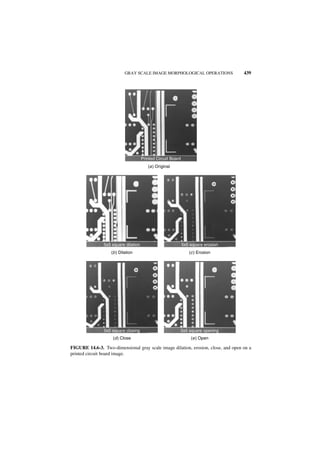 GRAY SCALE IMAGE MORPHOLOGICAL OPERATIONS               439




                                      Printed Circuit Board
                                         (a ) Original




                5x5 square dilation                           5x5 square erosion
                   (b ) Dilation                                 (c ) Erosion




                5x5 square closing                            5x5 square opening
                    (d ) Close                                    (e ) Open

FIGURE 14.6-3. Two-dimensional gray scale image dilation, erosion, close, and open on a
printed circuit board image.
 