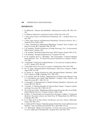440      MORPHOLOGICAL IMAGE PROCESSING


REFERENCES

 1. H. Minkowski, “Volumen und Oberfiläche,” Mathematische Annalen, 57, 1903, 447–
    459.
 2. G. Matheron, Random Sets and Integral Geometry, Wiley, New York, 1975.
 3. J. Serra, Image Analysis and Mathematical Morphology, Vol. 1, Academic Press, Lon-
    don, 1982.
 4. J. Serra, Image Analysis and Mathematical Morphology: Theoretical Advances, Vol. 2,
    Academic Press, London, 1988.
 5. J. Serra, “Introduction to Mathematical Morphology,” Computer Vision, Graphics, and
    Image Processing, 35, 3, September 1986, 283–305.
 6. S. R. Steinberg, “Parallel Architectures for Image Processing,” Proc. 3rd International
    IEEE Compsac, Chicago, 1981.
 7. S. R. Steinberg, “Biomedical Image Processing,” IEEE Computer, January 1983, 22–34.
 8. S. R. Steinberg, “Automatic Image Processor,” US patent 4,167,728.
 9. R. M. Lougheed and D. L. McCubbrey, “The Cytocomputer: A Practical Pipelined
    Image Processor,” Proc. 7th Annual International Symposium on Computer Architec-
    ture, 1980.
10. A. Rosenfeld, “Connectivity in Digital Pictures,” J. Association for Computing Machin-
    ery, 17, 1, January 1970, 146–160.
11. A. Rosenfeld, Picture Processing by Computer, Academic Press, New York, 1969.
12. M. J. E. Golay, “Hexagonal Pattern Transformation,” IEEE Trans. Computers, C-18, 8,
    August 1969, 733–740.
13. K. Preston, Jr., “Feature Extraction by Golay Hexagonal Pattern Transforms,” IEEE
    Trans. Computers, C-20, 9, September 1971, 1007–1014.
14. F. A. Gerritsen and P. W. Verbeek, “Implementation of Cellular Logic Operators Using
    3 × 3 Convolutions and Lookup Table Hardware,” Computer Vision, Graphics, and
    Image Processing, 27, 1, 1984, 115–123.
15. A. Rosenfeld, “A Characterization of Parallel Thinning Algorithms,” Information and
    Control, 29, 1975, 286–291.
16. T. Pavlidis, “A Thinning Algorithm for Discrete Binary Images,” Computer Graphics
    and Image Processing, 13, 2, 1980, 142–157.
17. W. K. Pratt and I. Kabir, “Morphological Binary Image Processing with a Local Neigh-
    borhood Pipeline Processor,” Computer Graphics, Tokyo, 1984.
18. H. Blum, “A Transformation for Extracting New Descriptors of Shape,” in Symposium
    Models for Perception of Speech and Visual Form, W. Whaten-Dunn, Ed., MIT Press,
    Cambridge, MA, 1967.
19. R. O. Duda and P. E. Hart, Pattern Classification and Scene Analysis, Wiley-Inter-
    science, New York, 1973.
20. L. Calabi and W. E. Harnett, “Shape Recognition, Prairie Fires, Convex Deficiencies and
    Skeletons,” American Mathematical Monthly, 75, 4, April 1968, 335–342.
21. J. C. Mott-Smith, “Medial Axis Transforms,” in Picture Processing and Psychopicto-
    rics, B. S. Lipkin and A. Rosenfeld, Eds., Academic Press, New York, 1970.
 