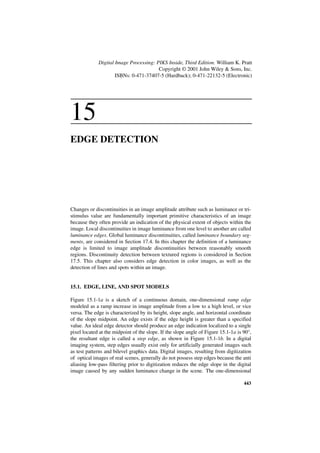 Digital Image Processing: PIKS Inside, Third Edition. William K. Pratt
                                        Copyright © 2001 John Wiley & Sons, Inc.
                     ISBNs: 0-471-37407-5 (Hardback); 0-471-22132-5 (Electronic)




15
EDGE DETECTION




Changes or discontinuities in an image amplitude attribute such as luminance or tri-
stimulus value are fundamentally important primitive characteristics of an image
because they often provide an indication of the physical extent of objects within the
image. Local discontinuities in image luminance from one level to another are called
luminance edges. Global luminance discontinuities, called luminance boundary seg-
ments, are considered in Section 17.4. In this chapter the definition of a luminance
edge is limited to image amplitude discontinuities between reasonably smooth
regions. Discontinuity detection between textured regions is considered in Section
17.5. This chapter also considers edge detection in color images, as well as the
detection of lines and spots within an image.


15.1. EDGE, LINE, AND SPOT MODELS

Figure 15.1-1a is a sketch of a continuous domain, one-dimensional ramp edge
modeled as a ramp increase in image amplitude from a low to a high level, or vice
versa. The edge is characterized by its height, slope angle, and horizontal coordinate
of the slope midpoint. An edge exists if the edge height is greater than a specified
value. An ideal edge detector should produce an edge indication localized to a single
pixel located at the midpoint of the slope. If the slope angle of Figure 15.1-1a is 90°,
the resultant edge is called a step edge, as shown in Figure 15.1-1b. In a digital
imaging system, step edges usually exist only for artificially generated images such
as test patterns and bilevel graphics data. Digital images, resulting from digitization
of optical images of real scenes, generally do not possess step edges because the anti
aliasing low-pass filtering prior to digitization reduces the edge slope in the digital
image caused by any sudden luminance change in the scene. The one-dimensional

                                                                                    443
 
