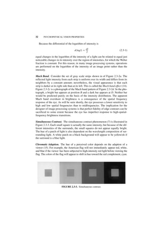 32       PSYCHOPHYSICAL VISION PROPERTIES


     Because the differential of the logarithm of intensity is

                                       d ( log I ) = dI
                                                     ----
                                                        -                            (2.3-1)
                                                       I
equal changes in the logarithm of the intensity of a light can be related to equal just
noticeable changes in its intensity over the region of intensities, for which the Weber
fraction is constant. For this reason, in many image processing systems, operations
are performed on the logarithm of the intensity of an image point rather than the
intensity.

Mach Band. Consider the set of gray scale strips shown in of Figure 2.3-2a. The
reflected light intensity from each strip is uniform over its width and differs from its
neighbors by a constant amount; nevertheless, the visual appearance is that each
strip is darker at its right side than at its left. This is called the Mach band effect (14).
Figure 2.3-2c is a photograph of the Mach band pattern of Figure 2.3-2d. In the pho-
tograph, a bright bar appears at position B and a dark bar appears at D. Neither bar
would be predicted purely on the basis of the intensity distribution. The apparent
Mach band overshoot in brightness is a consequence of the spatial frequency
response of the eye. As will be seen shortly, the eye possesses a lower sensitivity to
high and low spatial frequencies than to midfrequencies. The implication for the
designer of image processing systems is that perfect fidelity of edge contours can be
sacrificed to some extent because the eye has imperfect response to high-spatial-
frequency brightness transitions.

Simultaneous Contrast. The simultaneous contrast phenomenon (7) is illustrated in
Figure 2.3-3. Each small square is actually the same intensity, but because of the dif-
ferent intensities of the surrounds, the small squares do not appear equally bright.
The hue of a patch of light is also dependent on the wavelength composition of sur-
rounding light. A white patch on a black background will appear to be yellowish if
the surround is a blue light.

Chromatic Adaption. The hue of a perceived color depends on the adaption of a
viewer (15). For example, the American flag will not immediately appear red, white,
and blue if the viewer has been subjected to high-intensity red light before viewing the
flag. The colors of the flag will appear to shift in hue toward the red complement, cyan.




                          FIGURE 2.3-3. Simultaneous contrast.
 