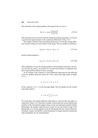450     EDGE DETECTION


The orientation of the spatial gradient with respect to the row axis is

                                                    G C ( j, k ) 
                              θ ( j, k ) = arc tan  ------------------- 
                                                                       -      (15.2-4)
                                                    G R ( j, k ) 

The remaining issue for discrete domain orthogonal gradient generation is to choose
a good discrete approximation to the continuous differentials of Eq. 15.2-1.
   The simplest method of discrete gradient generation is to form the running differ-
ence of pixels along rows and columns of the image. The row gradient is defined as


                             G R ( j, k ) = F ( j, k ) – F ( j, k – 1 )      (15.2-5a)


and the column gradient is


                             G C ( j, k ) = F ( j, k ) – F ( j + 1, k )      (15.2-5b)


These definitions of row and column gradients, and subsequent extensions, are cho-
sen such that GR and GC are positive for an edge that increases in amplitude from
left to right and from bottom to top in an image.
    As an example of the response of a pixel difference edge detector, the following
is the row gradient along the center row of the vertical step edge model of Figure
15.1-3:


                               0     0 0 0 h 0 0 0 0


In this sequence, h = b – a is the step edge height. The row gradient for the vertical
ramp edge model is


                                0 0 0 0 h h 0 0 0
                                        -- --
                                         - -
                                        2 2


For ramp edges, the running difference edge detector cannot localize the edge to a
single pixel. Figure 15.2-2 provides examples of horizontal and vertical differencing
gradients of the monochrome peppers image. In this and subsequent gradient display
photographs, the gradient range has been scaled over the full contrast range of the
photograph. It is visually apparent from the photograph that the running difference
technique is highly susceptible to small fluctuations in image luminance and that the
object boundaries are not well delineated.
 