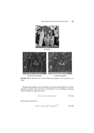 FIRST-ORDER DERIVATIVE EDGE DETECTION                        451




                                            (a) Original




          (b) Horizontal magnitude                                  (c) Vertical magnitude

FIGURE 15.2-2. Horizontal and vertical differencing gradients of the peppers_mon
image.



  Diagonal edge gradients can be obtained by forming running differences of diag-
onal pairs of pixels. This is the basis of the Roberts (2) cross-difference operator,
which is defined in magnitude form as


                             G ( j, k ) = G 1 ( j, k ) + G 2 ( j, k )                        (15.2-6a)


and in square-root form as

                                                     2                   2 1⁄2
                       G ( j , k ) = [ [ G 1 ( j, k ) ] + [ G 2 ( j, k ) ] ]                 (15.2-6b)
 